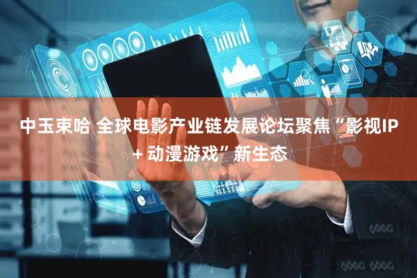 中玉束哈 全球电影产业链发展论坛聚焦“影视IP＋动漫游戏”新生态