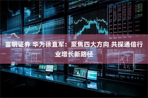 富明证券 华为徐直军：聚焦四大方向 共探通信行业增长新路径