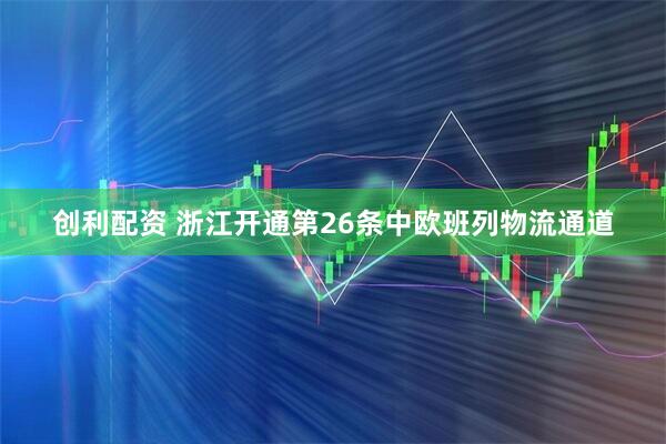 创利配资 浙江开通第26条中欧班列物流通道