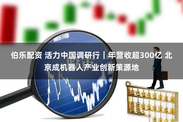 伯乐配资 活力中国调研行｜年营收超300亿 北京成机器人产业创新策源地