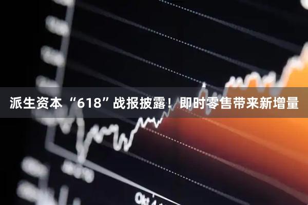 派生资本 “618”战报披露！即时零售带来新增量