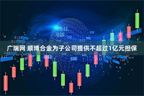 广瑞网 顺博合金为子公司提供不超过1亿元担保