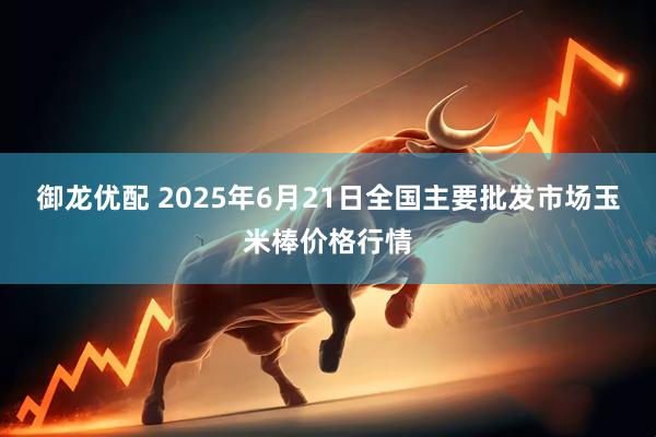 御龙优配 2025年6月21日全国主要批发市场玉米棒价格行情