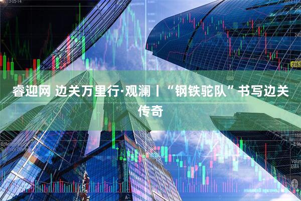 睿迎网 边关万里行·观澜丨“钢铁驼队”书写边关传奇