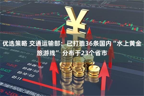 优选策略 交通运输部：已打造36条国内“水上黄金旅游线” 分布于23个省市