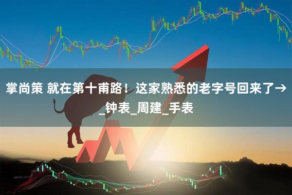 掌尚策 就在第十甫路！这家熟悉的老字号回来了→_钟表_周建_手表