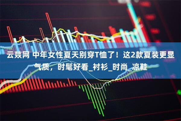 云燚网 中年女性夏天别穿T恤了！这2款夏装更显气质，时髦好看_衬衫_时尚_凉鞋