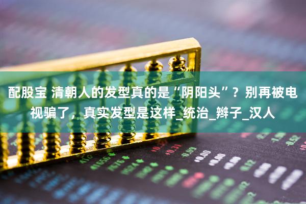 配股宝 清朝人的发型真的是“阴阳头”？别再被电视骗了，真实发型是这样_统治_辫子_汉人