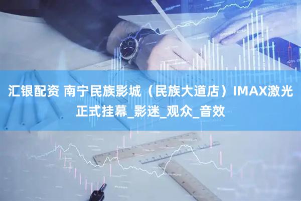 汇银配资 南宁民族影城（民族大道店）IMAX激光正式挂幕_影迷_观众_音效