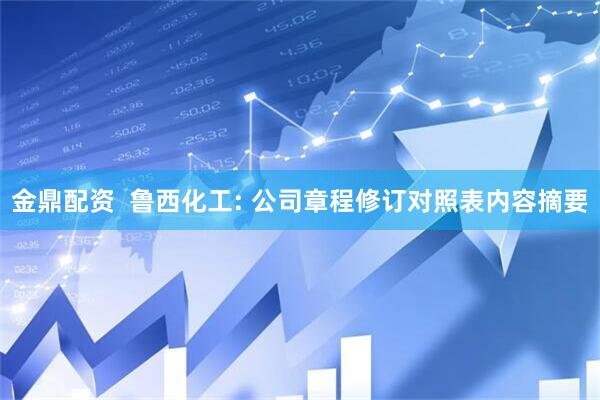 金鼎配资  鲁西化工: 公司章程修订对照表内容摘要