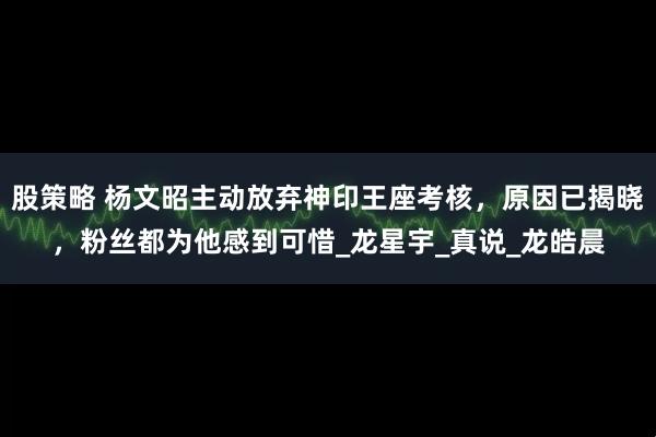 股策略 杨文昭主动放弃神印王座考核，原因已揭晓，粉丝都为他感到可惜_龙星宇_真说_龙皓晨