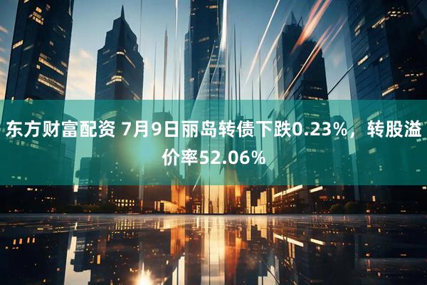 东方财富配资 7月9日丽岛转债下跌0.23%，转股溢价率52.06%