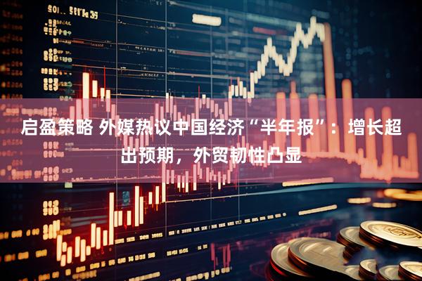 启盈策略 外媒热议中国经济“半年报”：增长超出预期，外贸韧性凸显