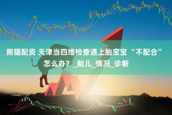 熊猫配资 天津当四维检查遇上胎宝宝 “不配合” 怎么办？_胎儿_情况_诊断