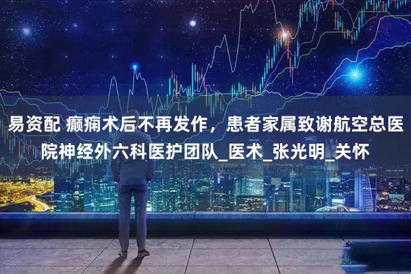 易资配 癫痫术后不再发作，患者家属致谢航空总医院神经外六科医护团队_医术_张光明_关怀