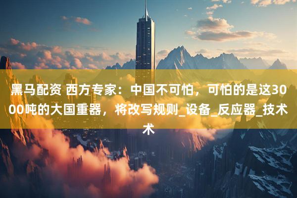 黑马配资 西方专家：中国不可怕，可怕的是这3000吨的大国重器，将改写规则_设备_反应器_技术