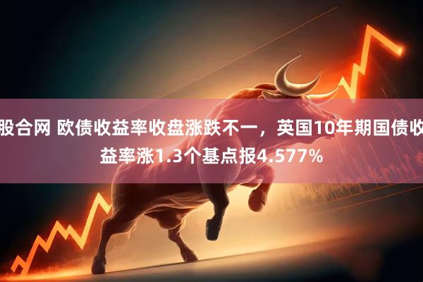 股合网 欧债收益率收盘涨跌不一，英国10年期国债收益率涨1.3个基点报4.577%