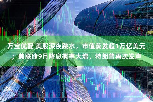 万宝优配 美股深夜跳水，市值蒸发超1万亿美元；美联储9月降息概率大增，特朗普再次发声