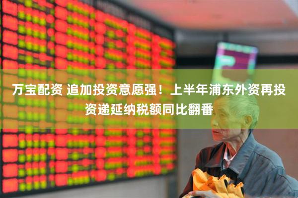万宝配资 追加投资意愿强！上半年浦东外资再投资递延纳税额同比翻番
