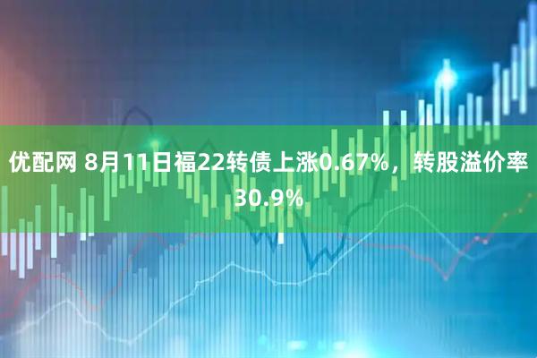 优配网 8月11日福22转债上涨0.67%，转股溢价率30.9%