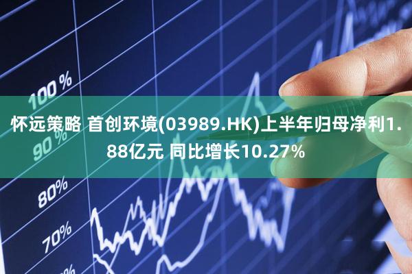 怀远策略 首创环境(03989.HK)上半年归母净利1.88亿元 同比增长10.27%