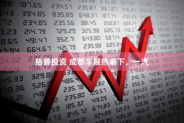 括普投资 成都车展热潮下，一汽
