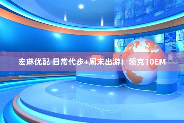 宏琳优配 日常代步+周末出游！领克10EM