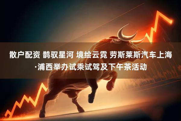 散户配资 鹊驭星河 境绘云霓 劳斯莱斯汽车上海·浦西举办试乘试驾及下午茶活动