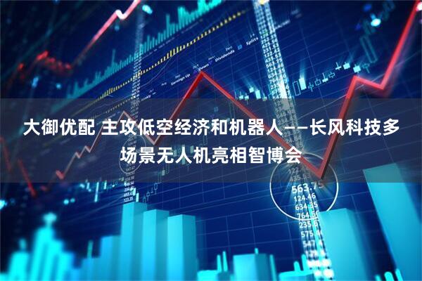 大御优配 主攻低空经济和机器人——长风科技多场景无人机亮相智博会