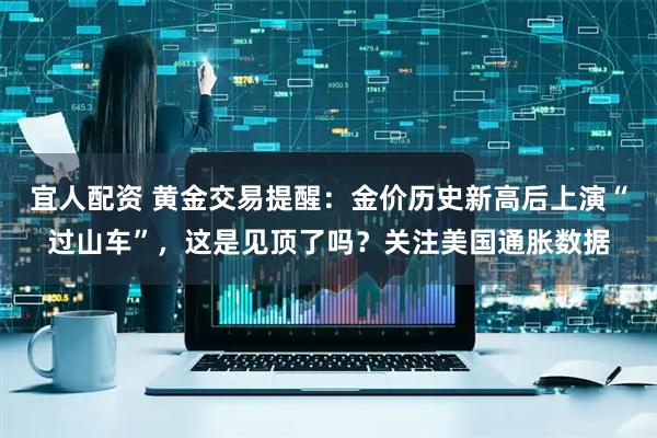 宜人配资 黄金交易提醒：金价历史新高后上演“过山车”，这是见顶了吗？关注美国通胀数据