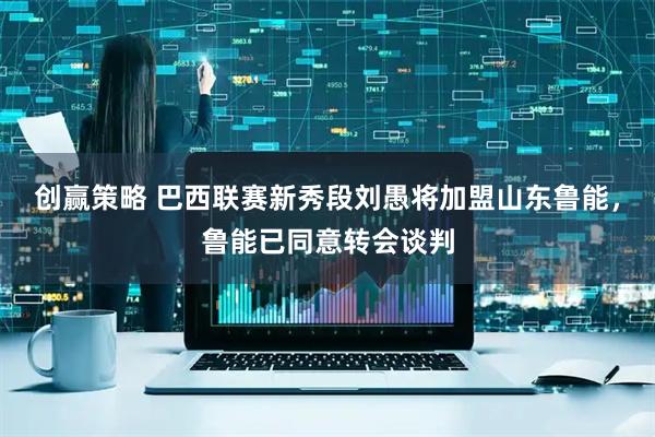 创赢策略 巴西联赛新秀段刘愚将加盟山东鲁能，鲁能已同意转会谈判