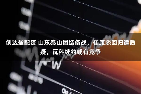 创达盈配资 山东泰山团结备战，崔康熙回归遭质疑，瓦科续约或有竞争