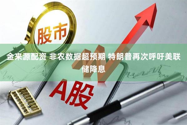 金来源配资 非农数据超预期 特朗普再次呼吁美联储降息