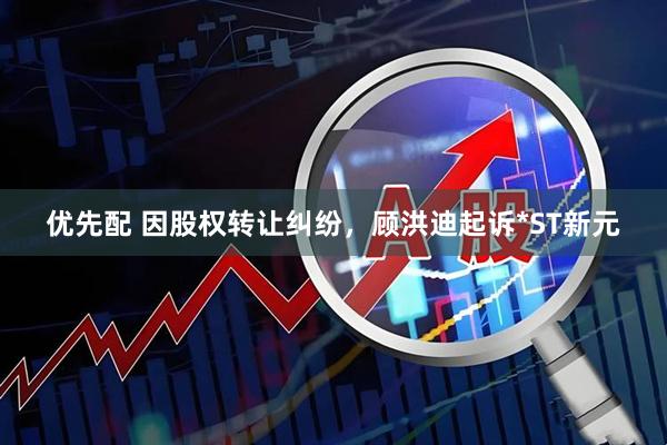 优先配 因股权转让纠纷，顾洪迪起诉*ST新元