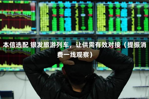 本信选配 银发旅游列车，让供需有效对接（提振消费一线观察）