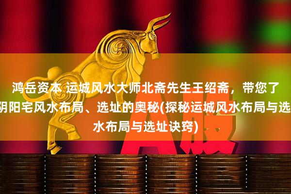 鸿岳资本 运城风水大师北斋先生王绍斋，带您了解运城阴阳宅风水布局、选址的奥秘(探秘运城风水布局与选址诀窍)