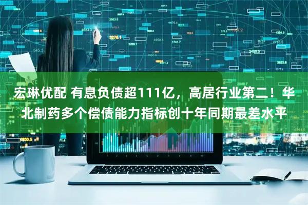 宏琳优配 有息负债超111亿，高居行业第二！华北制药多个偿债能力指标创十年同期最差水平