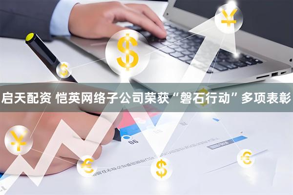 启天配资 恺英网络子公司荣获“磐石行动”多项表彰