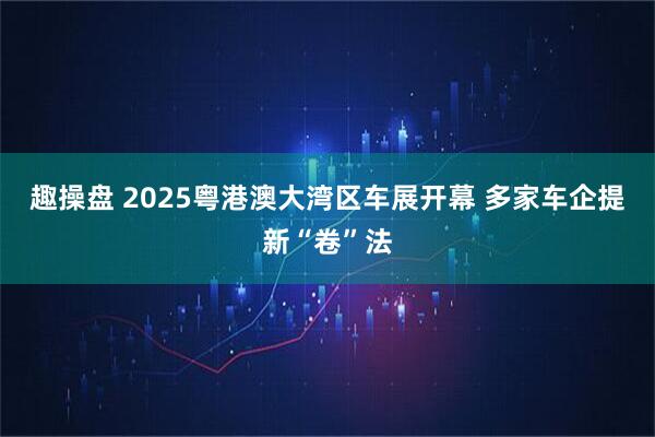趣操盘 2025粤港澳大湾区车展开幕 多家车企提新“卷”法