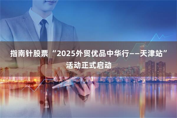 指南针股票 “2025外贸优品中华行——天津站”活动正式启动