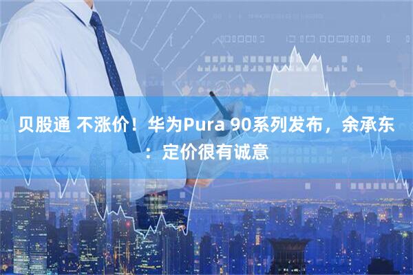 贝股通 不涨价！华为Pura 90系列发布，余承东：定价很有诚意