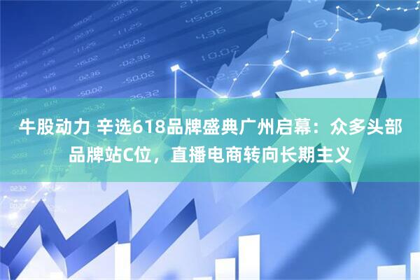 牛股动力 辛选618品牌盛典广州启幕：众多头部品牌站C位，直播电商转向长期主义