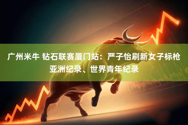 广州米牛 钻石联赛厦门站：严子怡刷新女子标枪亚洲纪录、世界青年纪录