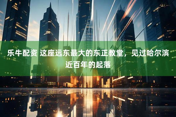 乐牛配资 这座远东最大的东正教堂，见过哈尔滨近百年的起落